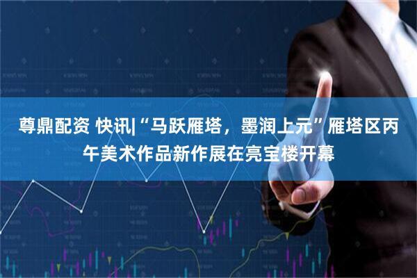 尊鼎配资 快讯|“马跃雁塔，墨润上元”雁塔区丙午美术作品新作展在亮宝楼开幕