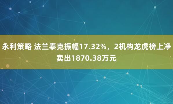 永利策略 法兰泰克振幅17.32%,2机构龙虎榜上净卖出1870.38万元
