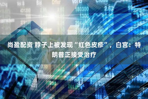 尚盈配资 脖子上被发现“红色皮疹”，白宫：特朗普正接受治疗