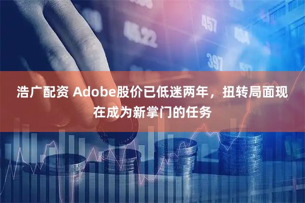 浩广配资 Adobe股价已低迷两年，扭转局面现在成为新掌门的任务