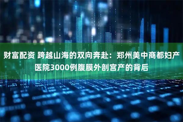财富配资 跨越山海的双向奔赴：郑州美中商都妇产医院3000例腹膜外剖宫产的背后