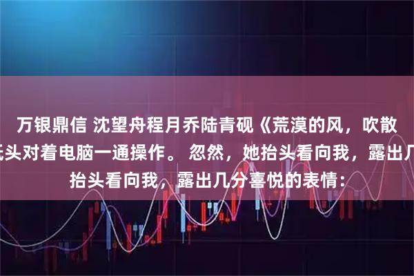 万银鼎信 沈望舟程月乔陆青砚《荒漠的风，吹散了爱情》护士低头对着电脑一通操作。 忽然，她抬头看向我，露出几分喜悦的表情：