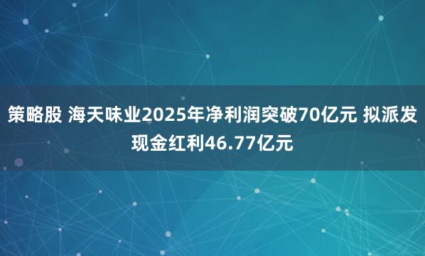 策略股 海天味业2025年净利润突破70亿元 拟派发现金红利46.77亿元