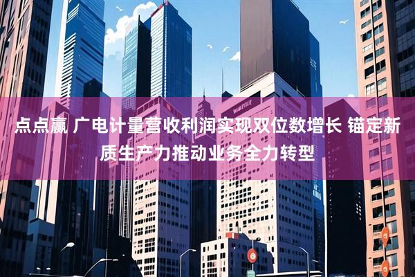 点点赢 广电计量营收利润实现双位数增长 锚定新质生产力推动业务全力转型