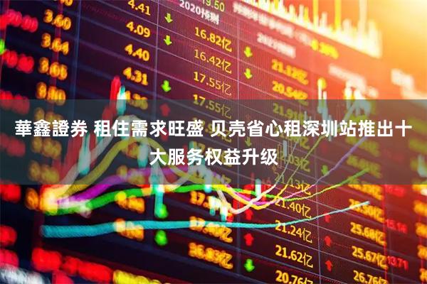 華鑫證券 租住需求旺盛 贝壳省心租深圳站推出十大服务权益升级