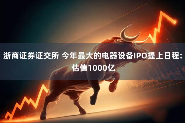 浙商证券证交所 今年最大的电器设备IPO提上日程: 估值1000亿
