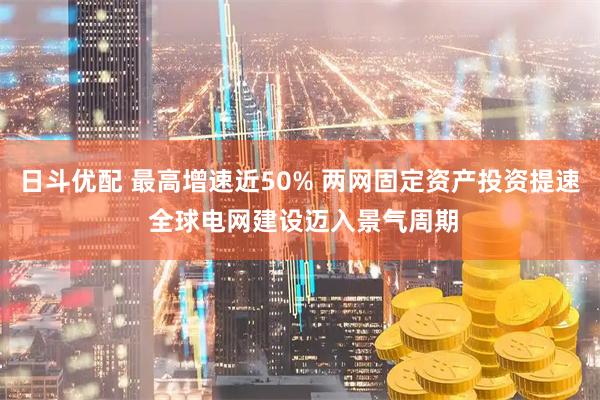 日斗优配 最高增速近50% 两网固定资产投资提速 全球电网建设迈入景气周期