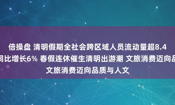 倍操盘 清明假期全社会跨区域人员流动量超8.4亿人次，同比增长6% 春假连休催生清明出游潮 文旅消费迈向品质与人文