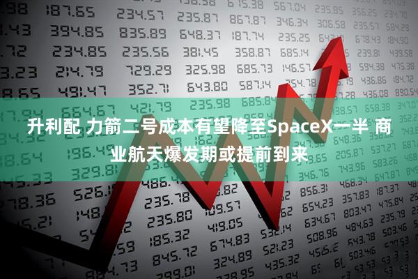 升利配 力箭二号成本有望降至SpaceX一半 商业航天爆发期或提前到来