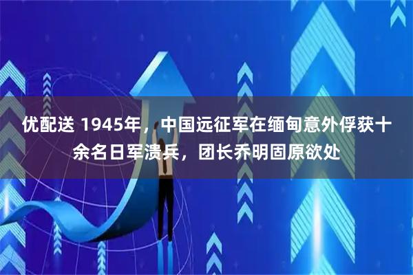 优配送 1945年，中国远征军在缅甸意外俘获十余名日军溃兵，团长乔明固原欲处
