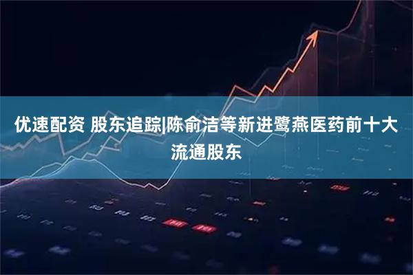 优速配资 股东追踪|陈俞洁等新进鹭燕医药前十大流通股东