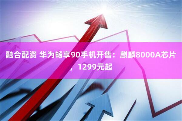 融合配资 华为畅享90手机开售：麒麟8000A芯片，1299元起