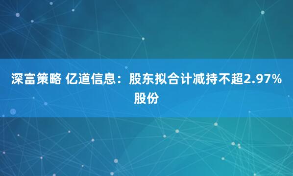 深富策略 亿道信息：股东拟合计减持不超2.97%股份