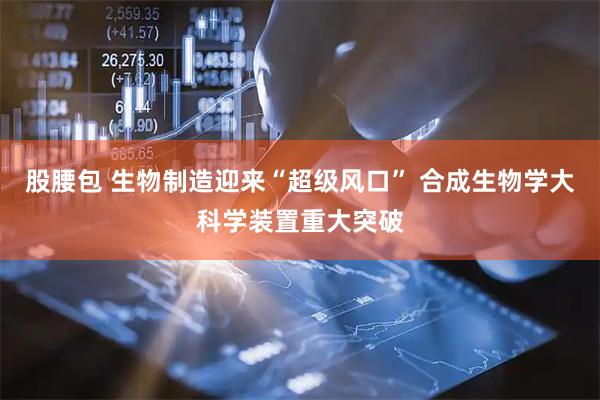 股腰包 生物制造迎来“超级风口” 合成生物学大科学装置重大突破