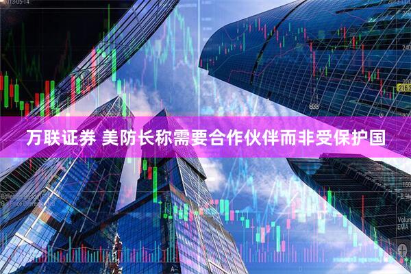 万联证券 美防长称需要合作伙伴而非受保护国