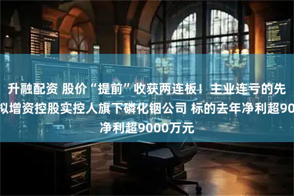 升融配资 股价“提前”收获两连板！主业连亏的先导基电拟增资控股实控人旗下磷化铟公司 标的去年净利超9000万元