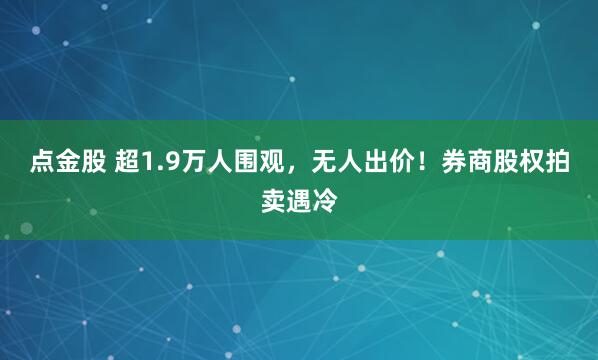 点金股 超1.9万人围观，无人出价！券商股权拍卖遇冷