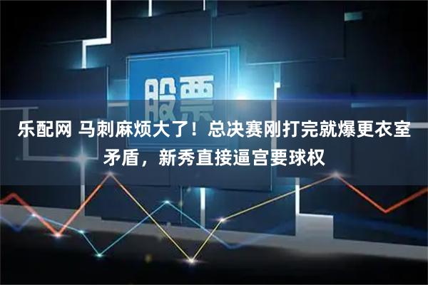 乐配网 马刺麻烦大了!总决赛刚打完就爆更衣室矛盾,新秀直接逼宫要球权