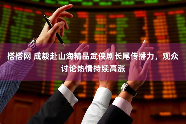 搭搭网 成毅赴山海精品武侠剧长尾传播力，观众讨论热情持续高涨
