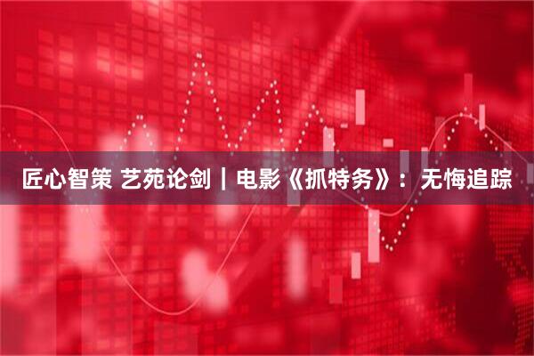 匠心智策 艺苑论剑｜电影《抓特务》：无悔追踪