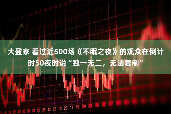 大盈家 看过近500场《不眠之夜》的观众在倒计时50夜时说“独一无二，无法复制”