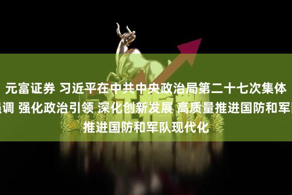 元富证券 习近平在中共中央政治局第二十七次集体学习时强调 强化政治引领 深化创新发展 高质量推进国防和军队现代化