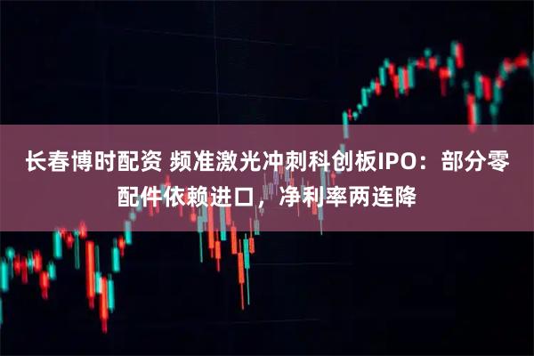 长春博时配资 频准激光冲刺科创板IPO：部分零配件依赖进口，净利率两连降