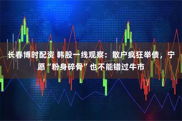 长春博时配资 韩股一线观察：散户疯狂举债，宁愿“粉身碎骨”也不能错过牛市