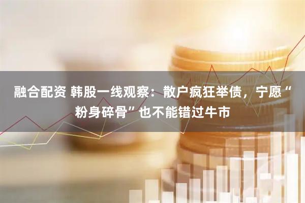 融合配资 韩股一线观察：散户疯狂举债，宁愿“粉身碎骨”也不能错过牛市