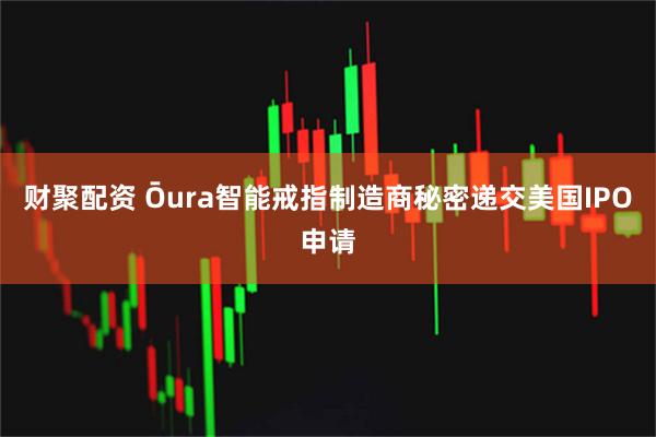 财聚配资 Ōura智能戒指制造商秘密递交美国IPO申请