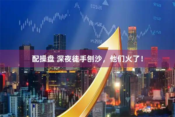 配操盘 深夜徒手刨沙，他们火了！