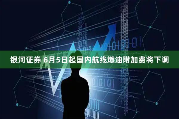 银河证券 6月5日起国内航线燃油附加费将下调