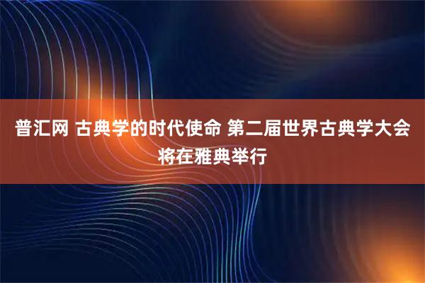 普汇网 古典学的时代使命 第二届世界古典学大会将在雅典举行