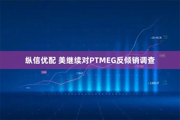 纵信优配 美继续对PTMEG反倾销调查