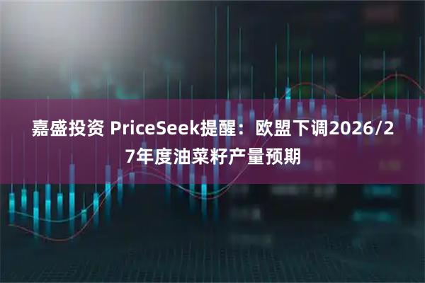 嘉盛投资 PriceSeek提醒:欧盟下调2026/27年度油菜籽产量预期