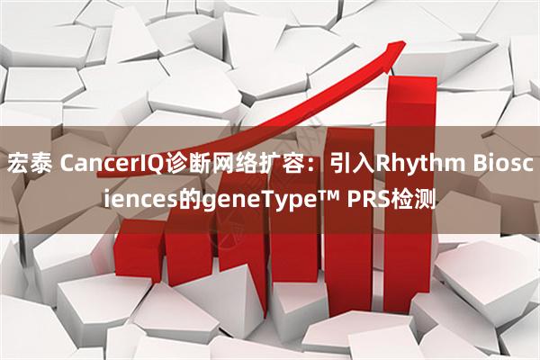 宏泰 CancerIQ诊断网络扩容：引入Rhythm Biosciences的geneType™ PRS检测