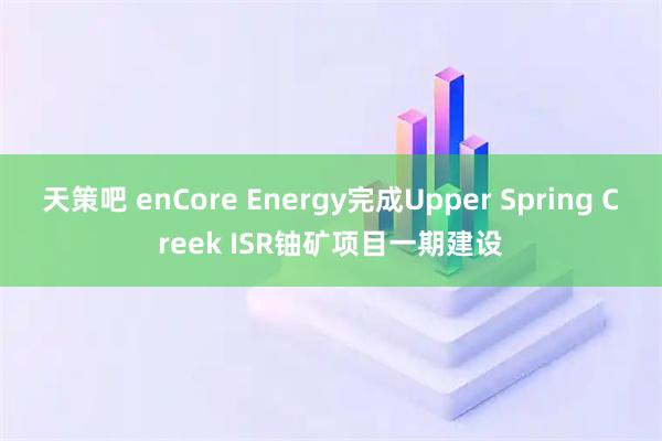天策吧 enCore Energy完成Upper Spring Creek ISR铀矿项目一期建设