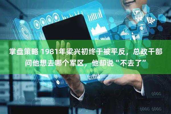 掌盘策略 1981年梁兴初终于被平反，总政干部问他想去哪个军区，他却说“不去了”
