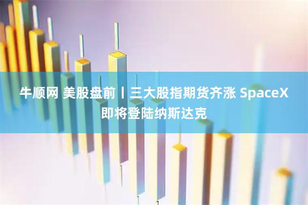 牛顺网 美股盘前丨三大股指期货齐涨 SpaceX即将登陆纳斯达克