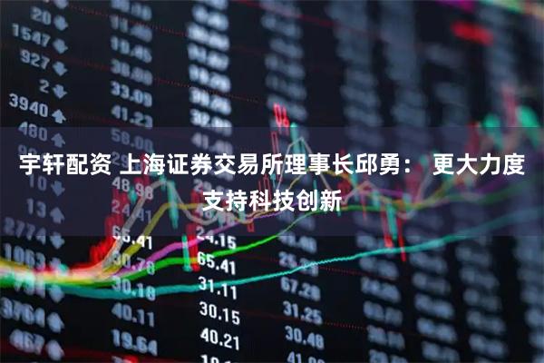 宇轩配资 上海证券交易所理事长邱勇： 更大力度支持科技创新