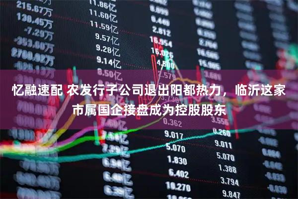 忆融速配 农发行子公司退出阳都热力，临沂这家市属国企接盘成为控股股东