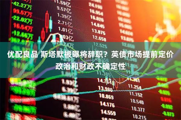 优配良品 斯塔默被曝将辞职？英债市场提前定价政治和财政不确定性