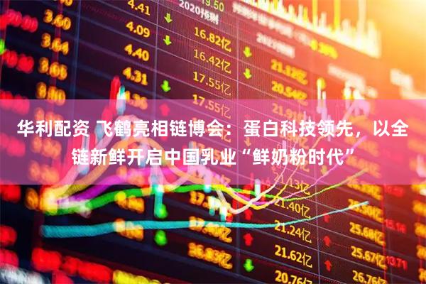 华利配资 飞鹤亮相链博会：蛋白科技领先，以全链新鲜开启中国乳业“鲜奶粉时代”
