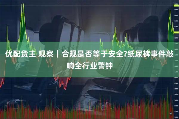 优配货主 观察｜合规是否等于安全?纸尿裤事件敲响全行业警钟