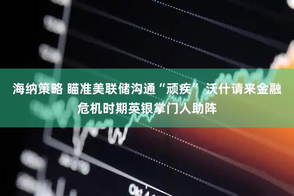 海纳策略 瞄准美联储沟通“顽疾” 沃什请来金融危机时期英银掌门人助阵