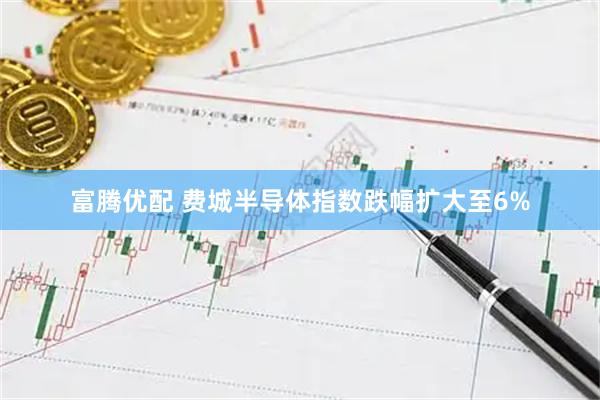 富腾优配 费城半导体指数跌幅扩大至6%