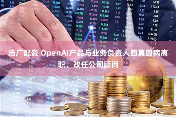 浩广配资 OpenAI产品与业务负责人西莫因病离职，改任公司顾问