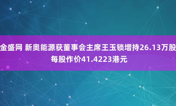 金盛网 新奥能源获董事会主席王玉锁增持26.13万股 每股作价41.4223港元