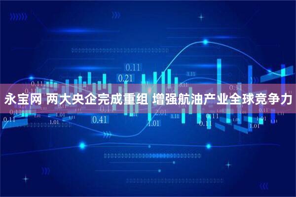 永宝网 两大央企完成重组 增强航油产业全球竞争力