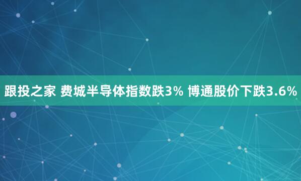 跟投之家 费城半导体指数跌3% 博通股价下跌3.6%